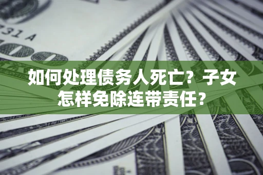 武汉如何处理债务人死亡?子女怎样免除连带责任? 武汉如何处理债务人死亡?子女怎样免除连带责任?